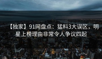 【独家】91网盘点：猛料3大误区，明星上榜理由非常令人争议四起