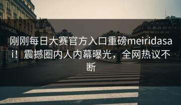 刚刚每日大赛官方入口重磅meiridasai！震撼圈内人内幕曝光，全网热议不断