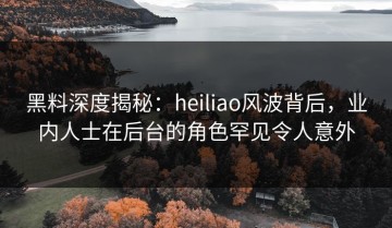 黑料深度揭秘：heiliao风波背后，业内人士在后台的角色罕见令人意外