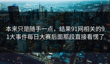 本来只是随手一点，结果91网相关的91大事件每日大赛后面那段直接看愣了