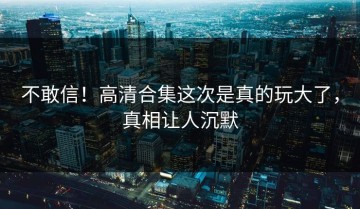 不敢信！高清合集这次是真的玩大了，真相让人沉默