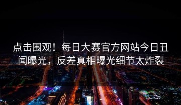 点击围观！每日大赛官方网站今日丑闻曝光，反差真相曝光细节太炸裂