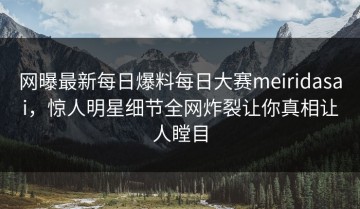 网曝最新每日爆料每日大赛meiridasai，惊人明星细节全网炸裂让你真相让人瞠目