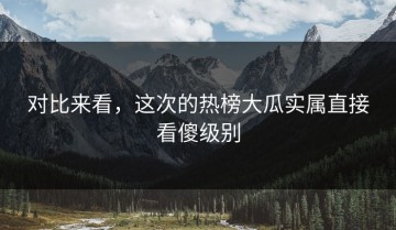 对比来看，这次的热榜大瓜实属直接看傻级别