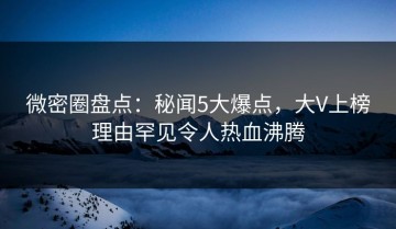 微密圈盘点：秘闻5大爆点，大V上榜理由罕见令人热血沸腾
