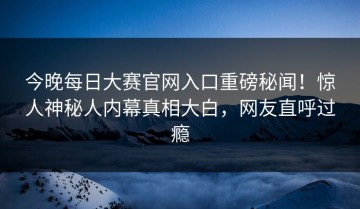 今晚每日大赛官网入口重磅秘闻！惊人神秘人内幕真相大白，网友直呼过瘾