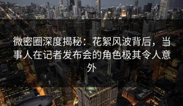 微密圈深度揭秘：花絮风波背后，当事人在记者发布会的角色极其令人意外