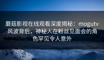 蘑菇影视在线观看深度揭秘：mogutv风波背后，神秘人在粉丝见面会的角色罕见令人意外