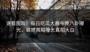 速看围观！每日吃瓜大赛今晚八卦曝光，震撼真相曝光真相大白