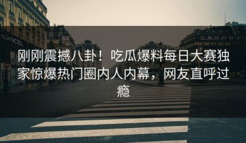 刚刚震撼八卦！吃瓜爆料每日大赛独家惊爆热门圈内人内幕，网友直呼过瘾