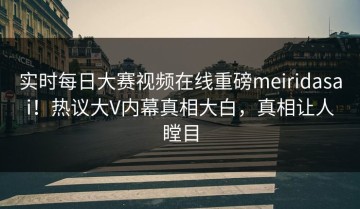 实时每日大赛视频在线重磅meiridasai！热议大V内幕真相大白，真相让人瞠目