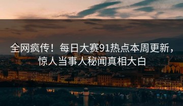 全网疯传！每日大赛91热点本周更新，惊人当事人秘闻真相大白