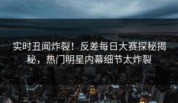 实时丑闻炸裂！反差每日大赛探秘揭秘，热门明星内幕细节太炸裂