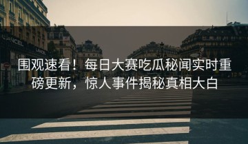 围观速看！每日大赛吃瓜秘闻实时重磅更新，惊人事件揭秘真相大白