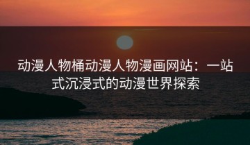 动漫人物桶动漫人物漫画网站：一站式沉浸式的动漫世界探索