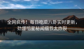全网疯传！每日吃瓜八卦实时更新，劲爆明星秘闻细节太炸裂