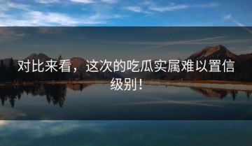 对比来看，这次的吃瓜实属难以置信级别！