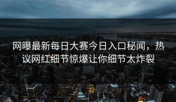 网曝最新每日大赛今日入口秘闻，热议网红细节惊爆让你细节太炸裂