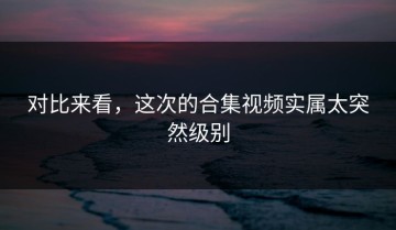 对比来看，这次的合集视频实属太突然级别