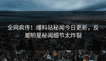 全网疯传！爆料站秘闻今日更新，反差明星秘闻细节太炸裂