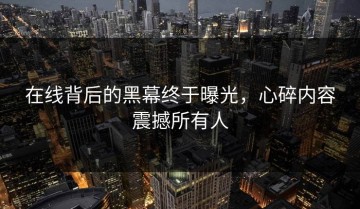 在线背后的黑幕终于曝光，心碎内容震撼所有人