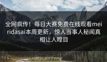 全网疯传！每日大赛免费在线观看meiridasai本周更新，惊人当事人秘闻真相让人瞠目