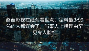 蘑菇影视在线观看盘点：猛料最少99%的人都误会了，当事人上榜理由罕见令人脸红