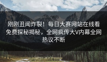 刚刚丑闻炸裂！每日大赛网站在线看免费探秘揭秘，全网疯传大V内幕全网热议不断