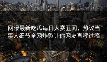 网曝最新吃瓜每日大赛丑闻，热议当事人细节全网炸裂让你网友直呼过瘾