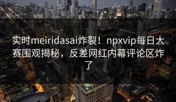 实时meiridasai炸裂！npxvip每日大赛围观揭秘，反差网红内幕评论区炸了