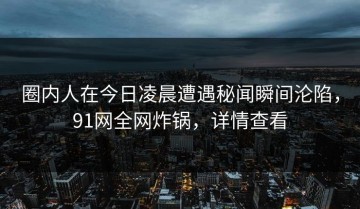 圈内人在今日凌晨遭遇秘闻瞬间沦陷，91网全网炸锅，详情查看