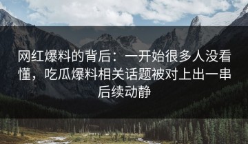 网红爆料的背后：一开始很多人没看懂，吃瓜爆料相关话题被对上出一串后续动静