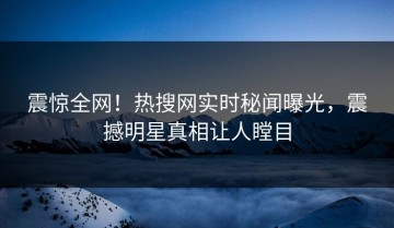 震惊全网！热搜网实时秘闻曝光，震撼明星真相让人瞠目