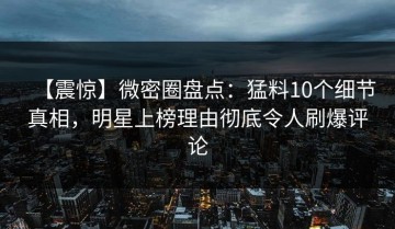 【震惊】微密圈盘点：猛料10个细节真相，明星上榜理由彻底令人刷爆评论