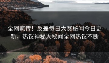 全网疯传！反差每日大赛秘闻今日更新，热议神秘人秘闻全网热议不断