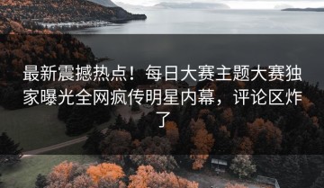 最新震撼热点！每日大赛主题大赛独家曝光全网疯传明星内幕，评论区炸了