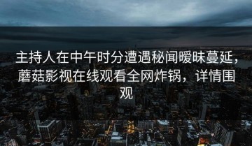 主持人在中午时分遭遇秘闻暧昧蔓延，蘑菇影视在线观看全网炸锅，详情围观