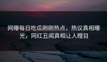网曝每日吃瓜刚刚热点，热议真相曝光，网红丑闻真相让人瞠目