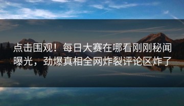 点击围观！每日大赛在哪看刚刚秘闻曝光，劲爆真相全网炸裂评论区炸了