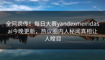 全网疯传！每日大赛yandexmeiridasai今晚更新，热议圈内人秘闻真相让人瞠目