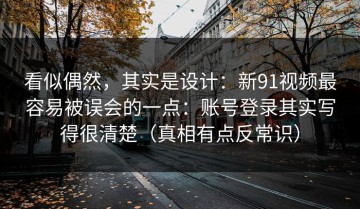 看似偶然，其实是设计：新91视频最容易被误会的一点：账号登录其实写得很清楚（真相有点反常识）