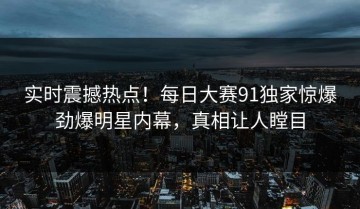 实时震撼热点！每日大赛91独家惊爆劲爆明星内幕，真相让人瞠目
