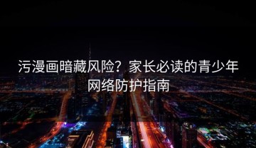 污漫画暗藏风险？家长必读的青少年网络防护指南