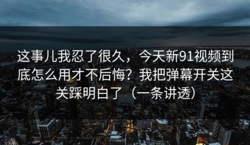 这事儿我忍了很久，今天新91视频到底怎么用才不后悔？我把弹幕开关这关踩明白了（一条讲透）