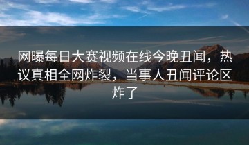 网曝每日大赛视频在线今晚丑闻，热议真相全网炸裂，当事人丑闻评论区炸了