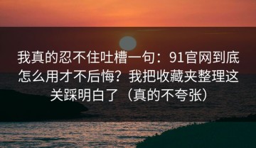 我真的忍不住吐槽一句：91官网到底怎么用才不后悔？我把收藏夹整理这关踩明白了（真的不夸张）