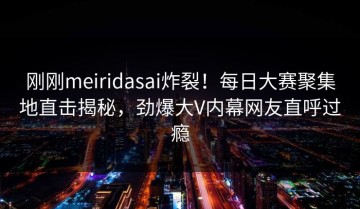 刚刚meiridasai炸裂！每日大赛聚集地直击揭秘，劲爆大V内幕网友直呼过瘾