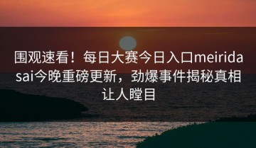 围观速看！每日大赛今日入口meiridasai今晚重磅更新，劲爆事件揭秘真相让人瞠目
