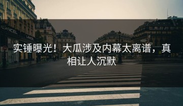 实锤曝光！大瓜涉及内幕太离谱，真相让人沉默