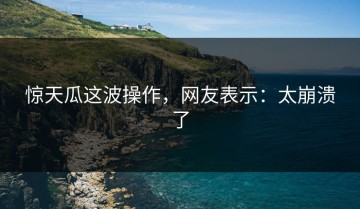 惊天瓜这波操作，网友表示：太崩溃了